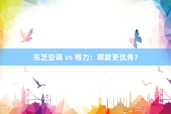 东芝空调 vs 格力：哪款更优秀？