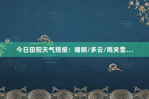 今日田阳天气预报：晴朗/多云/雨夹雪…