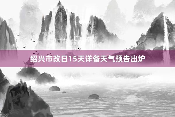 绍兴市改日15天详备天气预告出炉