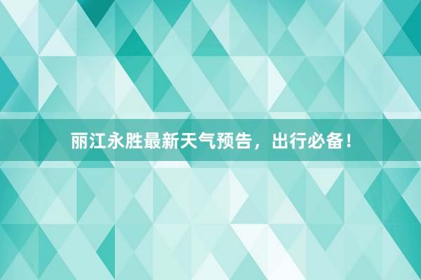 丽江永胜最新天气预告，出行必备！